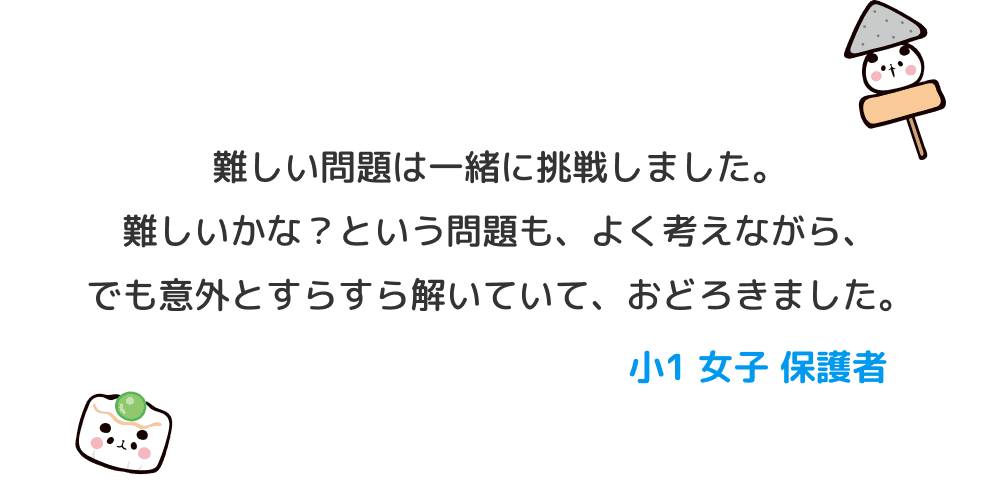 難しい問題は一緒に挑戦しました。難しいかな？という問題も、よく考えながら、でも意外とすらすら解いていて、おどろきました。 小１ 女子 保護者