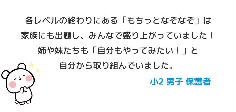 各レベルの終わりにある「もちっとなぞなぞ」は家族にも出題し、みんなで盛り上がっていました！姉や妹たちも「自分もやってみたい！」と自分から取り組んでいました。 小２ 男子 保護者