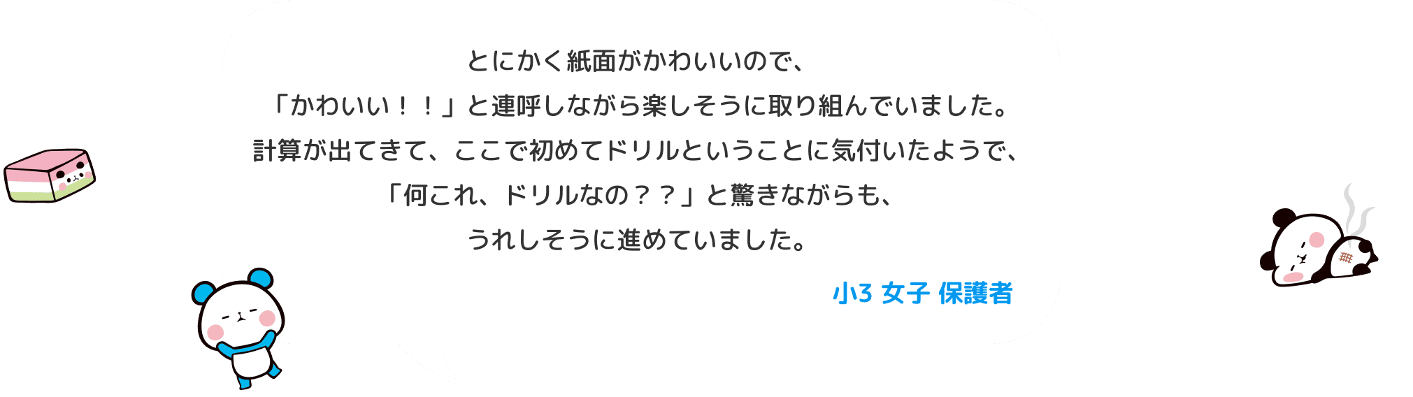 とにかく紙面がかわいいので、「かわいい！！」と連呼しながら楽しそうに取り組んでいました。 計算が出てきて、ここで初めてドリルということに気付いたようで、「何これ、ドリルなの？？」と驚きながらも、うれしそうに進めていました。 小３ 女子 保護者