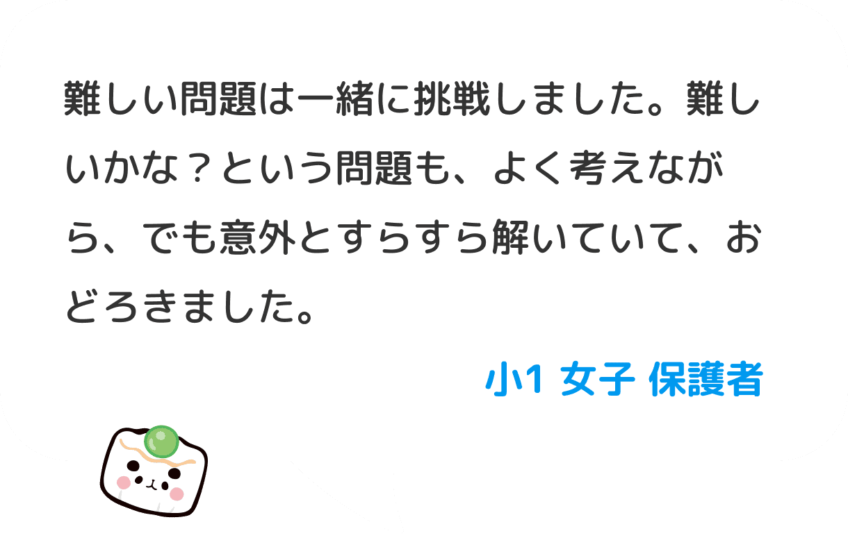 難しい問題は一緒に挑戦しました。難しいかな？という問題も、よく考えながら、でも意外とすらすら解いていて、おどろきました。 小１ 女子 保護者