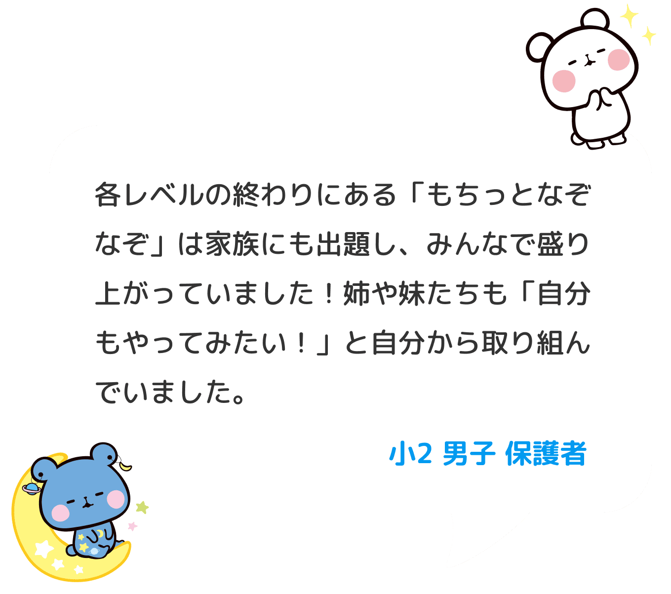 各レベルの終わりにある「もちっとなぞなぞ」は家族にも出題し、みんなで盛り上がっていました！姉や妹たちも「自分もやってみたい！」と自分から取り組んでいました。 小２ 男子 保護者