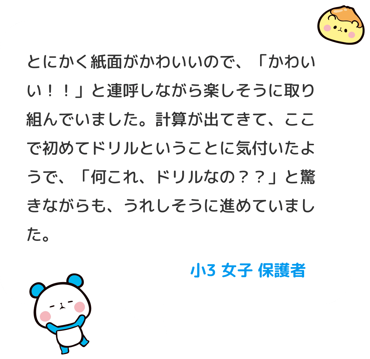 とにかく紙面がかわいいので、「かわいい！！」と連呼しながら楽しそうに取り組んでいました。 計算が出てきて、ここで初めてドリルということに気付いたようで、「何これ、ドリルなの？？」と驚きながらも、うれしそうに進めていました。 小３ 女子 保護者