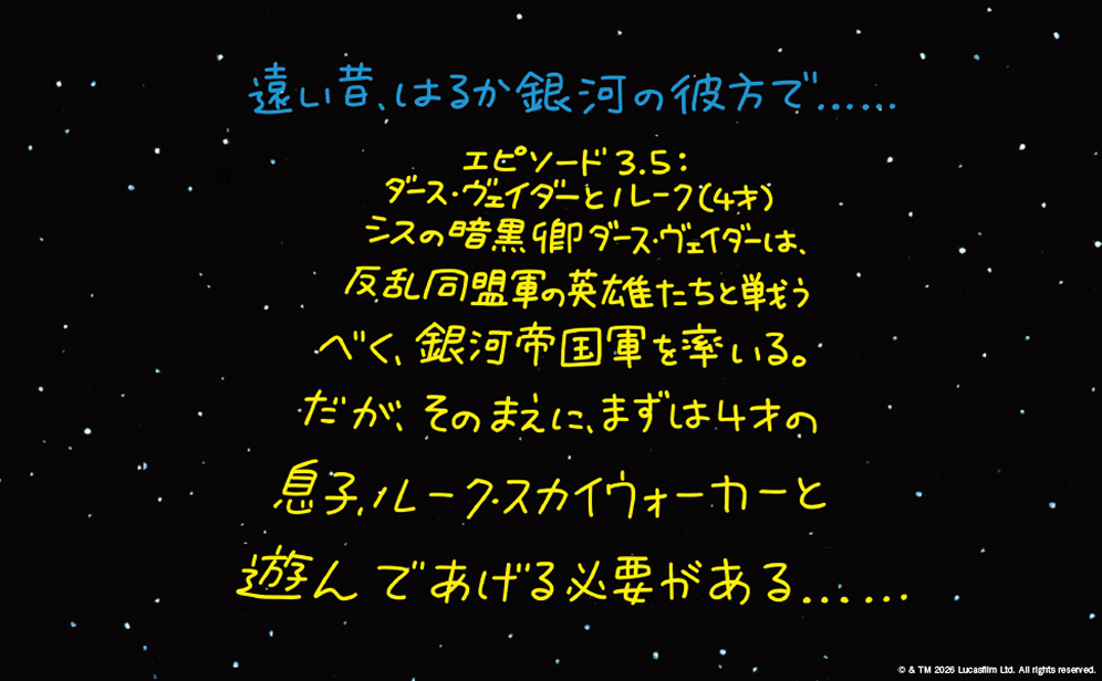遠い昔、はるか銀河の彼方で…… エピソード3.5：ダース・ヴェイダーとルーク（4才）シスの暗黒卿ダース・ヴェイダーは、反乱同盟軍の英雄たちと戦うべく、銀河帝国軍を率いる。だが、そのまえに、まずは4才の息子、ルーク・スカイウォーカーと遊んであげる必要がある……