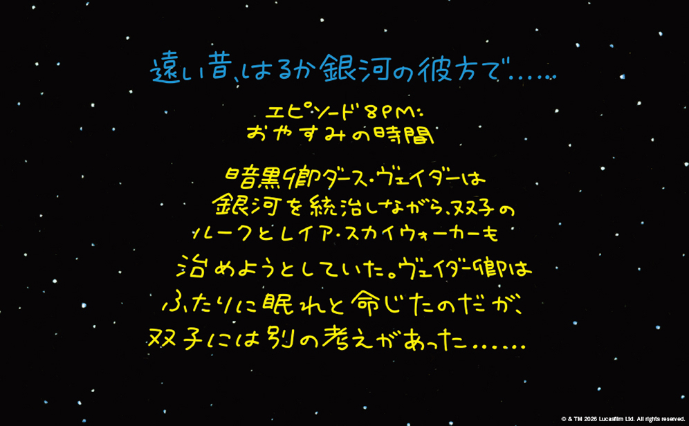 遠い昔、はるか銀河の彼方で…… エピソード8PM：おやすみの時間日々銀河を統治しながら、双子のルークとレイア・スカイウォーカーを治めようとしていた。ヴェイダー卿はふたりに眠れと命じたのだが、双子には別の考えがあった……